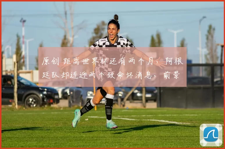 原创 距离世界杯还有两个月，阿根廷队却连迎两个致命坏消息，前景堪忧