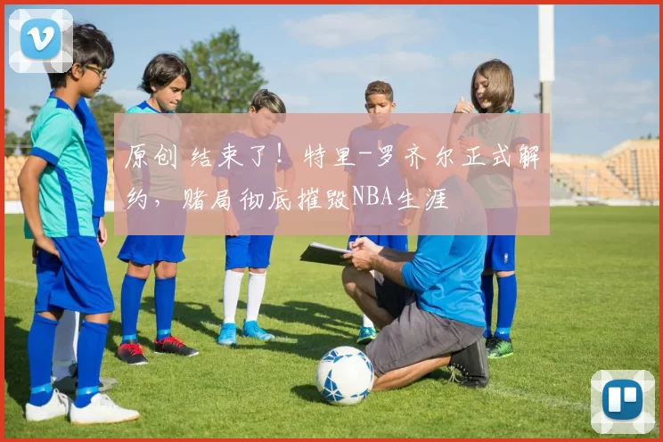 原创 结束了！特里-罗齐尔正式解约，赌局彻底摧毁NBA生涯