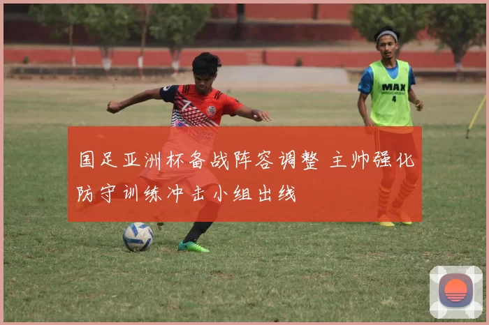 国足亚洲杯备战阵容调整 主帅强化防守训练冲击小组出线